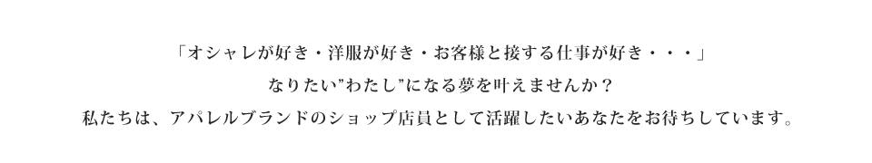 「オシャレが好き・洋服が好き・お客様と接する仕事が好き・・・」なりたい”わたし”になる夢を叶えませんか？私たちは、アパレルブランドのショップ店員として活躍したいあなたをお待ちしています。